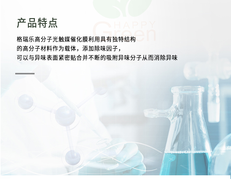 产品特点 格瑞乐高分子光触媒催化膜利用具有独特结构的高分子材料作为载体，添加除味因子，可以与异味表面紧密贴合并不断的吸附异味分子从而消除异味