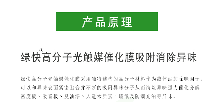 绿快高分子光触媒催化膜采用独特结构的高分子材料作为载体添加除味因子，可以和异味表面紧密贴合并不断的吸附异味分子从而消除异味强力催化分解密度板、吸音板、臭油漆、人造木质素、墙纸及防潮光油等异味